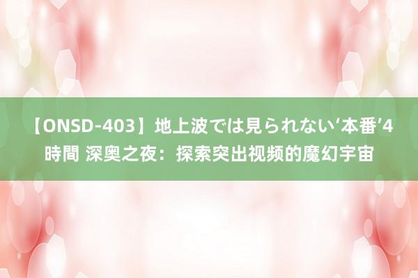 【ONSD-403】地上波では見られない‘本番’4時間 深奥之夜：探索突出视频的魔幻宇宙