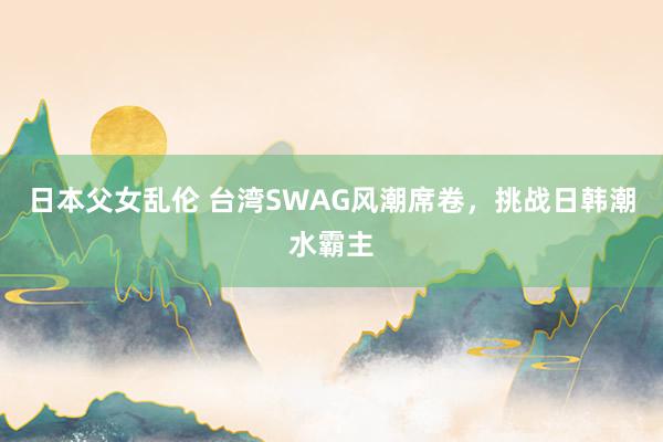 日本父女乱伦 台湾SWAG风潮席卷，挑战日韩潮水霸主