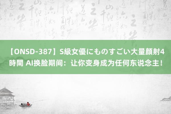 【ONSD-387】S級女優にものすごい大量顔射4時間 AI换脸期间：让你变身成为任何东说念主！