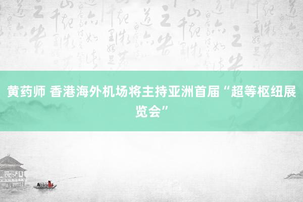 黄药师 香港海外机场将主持亚洲首届“超等枢纽展览会”