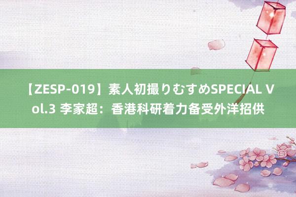 【ZESP-019】素人初撮りむすめSPECIAL Vol.3 李家超：香港科研着力备受外洋招供