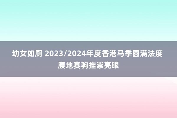 幼女如厕 2023/2024年度香港马季圆满法度 腹地赛驹推崇亮眼