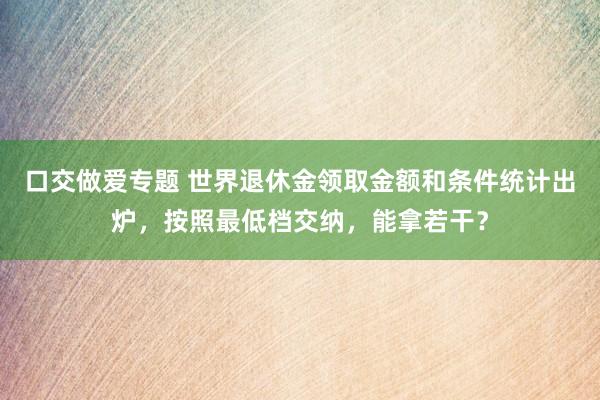 口交做爱专题 世界退休金领取金额和条件统计出炉，按照最低档交纳，能拿若干？