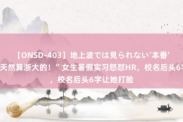 【ONSD-403】地上波では見られない‘本番’4時間 “我天然算浙大的！”女生暑假实习怒怼HR，校名后头6字让她打脸