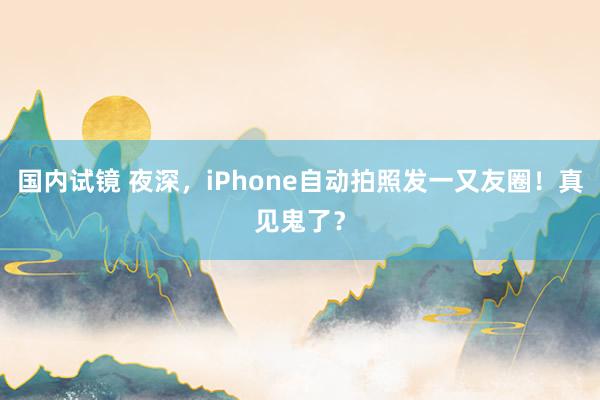 国内试镜 夜深，iPhone自动拍照发一又友圈！真见鬼了？