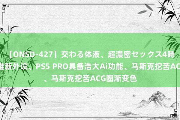 【ONSD-427】交わる体液、超濃密セックス4時間 任天国推新外设、PS5 PRO具备浩大Ai功能、马斯克挖苦ACG圈渐变色