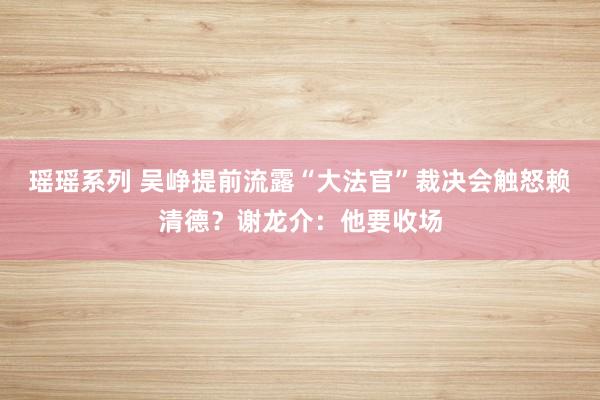 瑶瑶系列 吴峥提前流露“大法官”裁决会触怒赖清德？谢龙介：他要收场