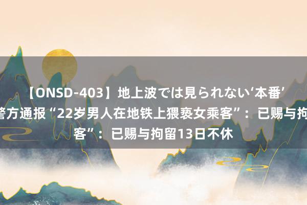 【ONSD-403】地上波では見られない‘本番’4時間 重庆警方通报“22岁男人在地铁上猥亵女乘客”：已赐与拘留13日不休