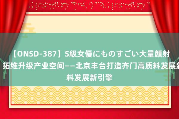 【ONSD-387】S級女優にものすごい大量顔射4時間 拓维升级产业空间——北京丰台打造齐门高质料发展新引擎