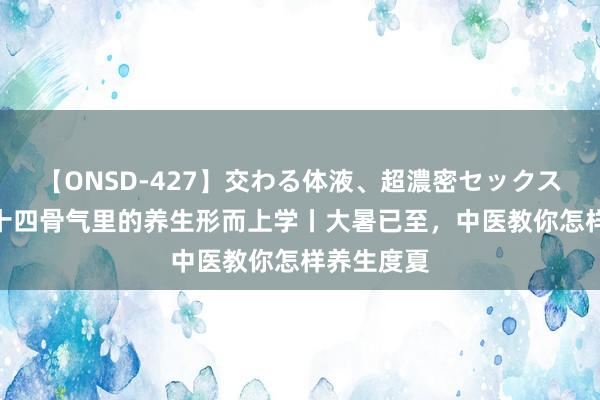 【ONSD-427】交わる体液、超濃密セックス4時間 二十四骨气里的养生形而上学丨大暑已至，中医教你怎样养生度夏