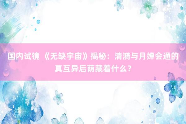 国内试镜 《无缺宇宙》揭秘：清漪与月婵会通的真互异后荫藏着什么？