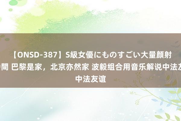 【ONSD-387】S級女優にものすごい大量顔射4時間 巴黎是家，北京亦然家 波毅组合用音乐解说中法友谊