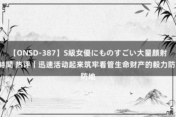 【ONSD-387】S級女優にものすごい大量顔射4時間 热评丨迅速活动起来筑牢看管生命财产的毅力防地