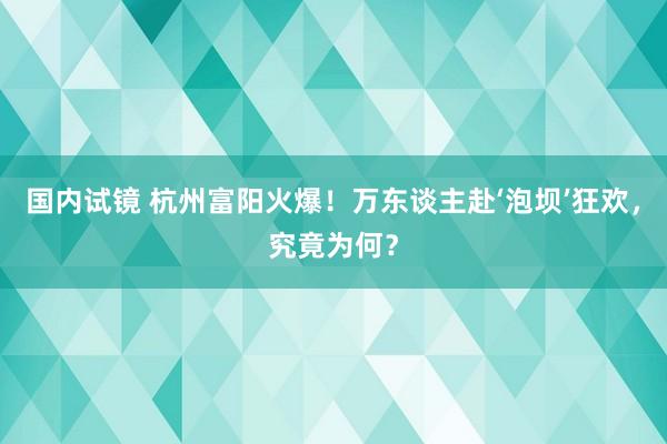 国内试镜 杭州富阳火爆！万东谈主赴‘泡坝’狂欢，究竟为何？