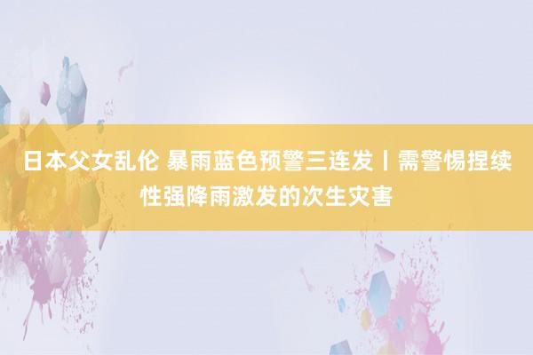 日本父女乱伦 暴雨蓝色预警三连发丨需警惕捏续性强降雨激发的次生灾害