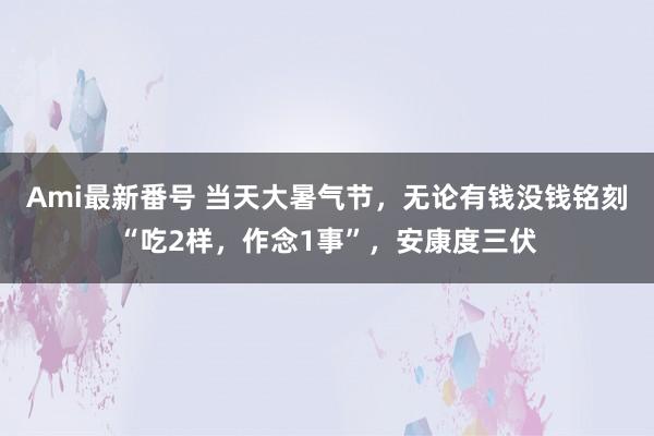 Ami最新番号 当天大暑气节，无论有钱没钱铭刻“吃2样，作念1事”，安康度三伏