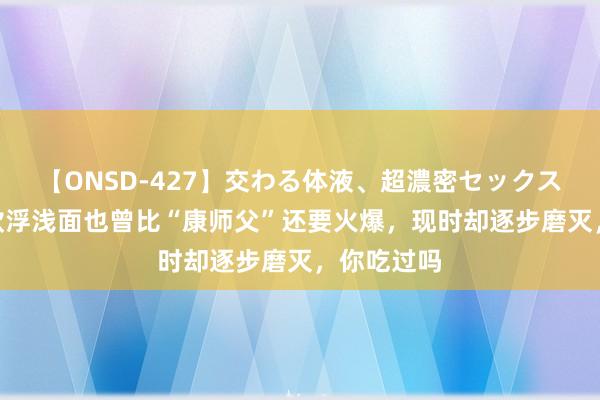 【ONSD-427】交わる体液、超濃密セックス4時間 这款浮浅面也曾比“康师父”还要火爆，现时却逐步磨灭，你吃过吗