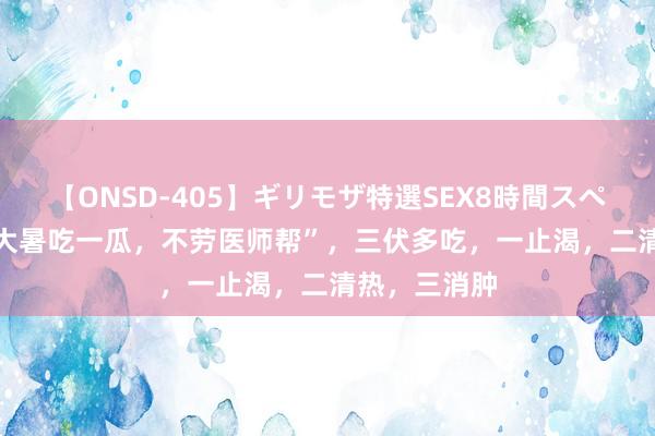 【ONSD-405】ギリモザ特選SEX8時間スペシャル 4 “大暑吃一瓜，不劳医师帮”，三伏多吃，一止渴，二清热，三消肿