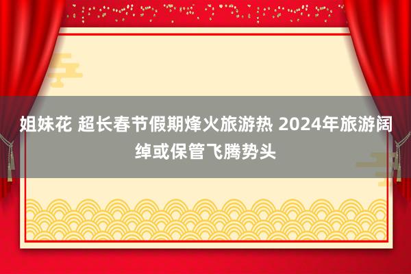 姐妹花 超长春节假期烽火旅游热 2024年旅游阔绰或保管飞腾势头