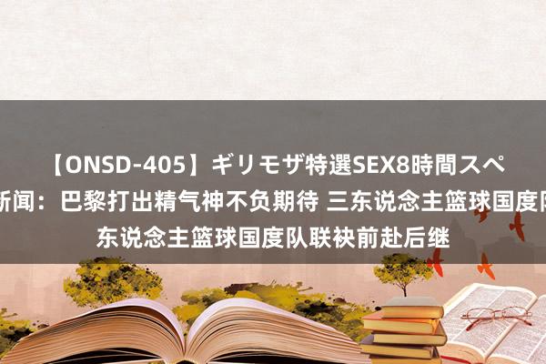 【ONSD-405】ギリモザ特選SEX8時間スペシャル 4 滂湃新闻：巴黎打出精气神不负期待 三东说念主篮球国度队联袂前赴后继