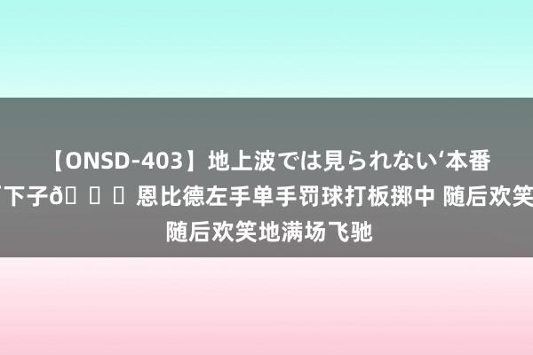 【ONSD-403】地上波では見られない‘本番’4時間 有两下子?恩比德左手单手罚球打板掷中 随后欢笑地满场飞驰