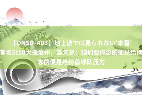 【ONSD-403】地上波では見られない‘本番’4時間 申花客场5比0大捷沧州，高天意：咱们要作念的便是给榜首球队压力