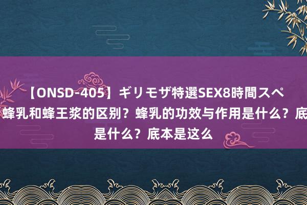 【ONSD-405】ギリモザ特選SEX8時間スペシャル 4 蜂乳和蜂王浆的区别？蜂乳的功效与作用是什么？底本是这么