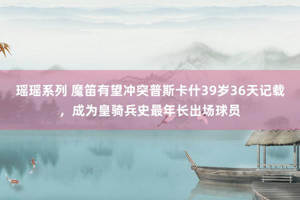 瑶瑶系列 魔笛有望冲突普斯卡什39岁36天记载，成为皇骑兵史最年长出场球员