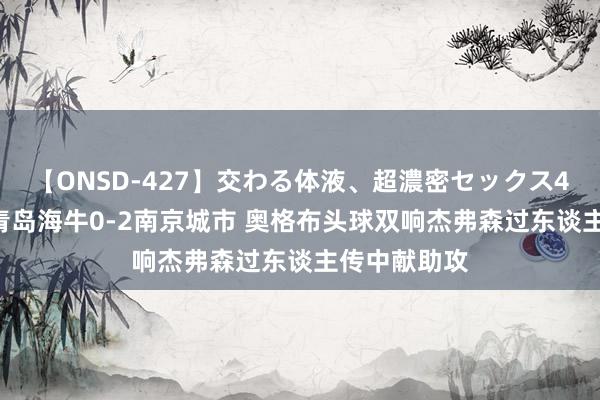 【ONSD-427】交わる体液、超濃密セックス4時間 半场-青岛海牛0-2南京城市 奥格布头球双响杰弗森过东谈主传中献助攻