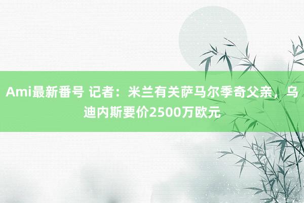 Ami最新番号 记者：米兰有关萨马尔季奇父亲，乌迪内斯要价2500万欧元