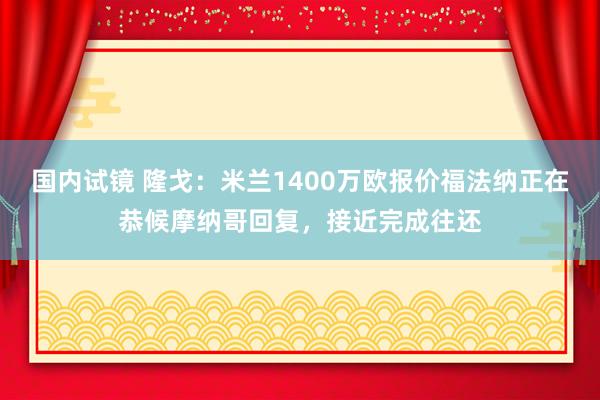 国内试镜 隆戈：米兰1400万欧报价福法纳正在恭候摩纳哥回复，接近完成往还