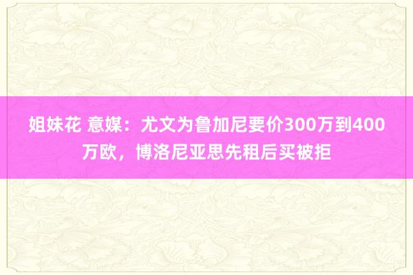 姐妹花 意媒：尤文为鲁加尼要价300万到400万欧，博洛尼亚思先租后买被拒