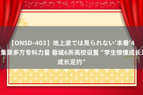 【ONSD-403】地上波では見られない‘本番’4時間 集聚多方专科力量 蓉城6所高校设置“学生情愫成长定约”