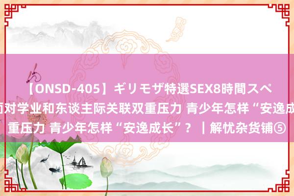 【ONSD-405】ギリモザ特選SEX8時間スペシャル 4 13岁初中生面对学业和东谈主际关联双重压力 青少年怎样“安逸成长”？｜解忧杂货铺⑤