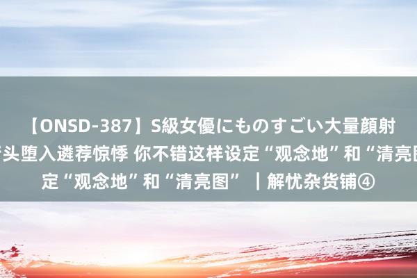 【ONSD-387】S級女優にものすごい大量顔射4時間 毕业的十字街头堕入遴荐惊悸 你不错这样设定“观念地”和“清亮图” ｜解忧杂货铺④