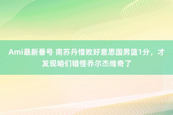 Ami最新番号 南苏丹惜败好意思国男篮1分，才发现咱们错怪乔尔杰维奇了