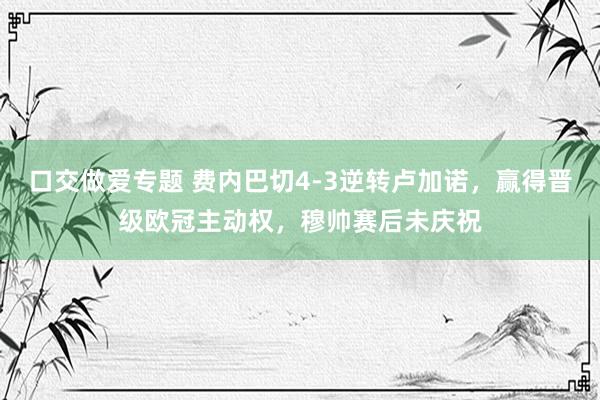 口交做爱专题 费内巴切4-3逆转卢加诺，赢得晋级欧冠主动权，穆帅赛后未庆祝