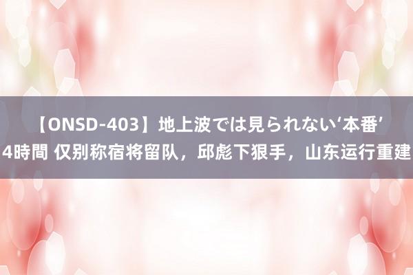 【ONSD-403】地上波では見られない‘本番’4時間 仅别称宿将留队，邱彪下狠手，山东运行重建