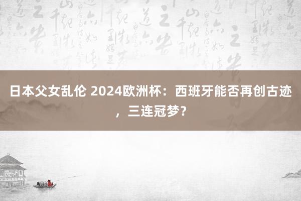 日本父女乱伦 2024欧洲杯：西班牙能否再创古迹，三连冠梦？