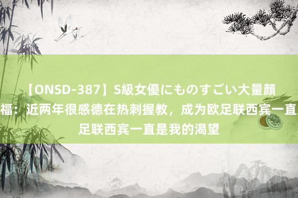 【ONSD-387】S級女優にものすごい大量顔射4時間 迪福：近两年很感德在热刺握教，<a href=