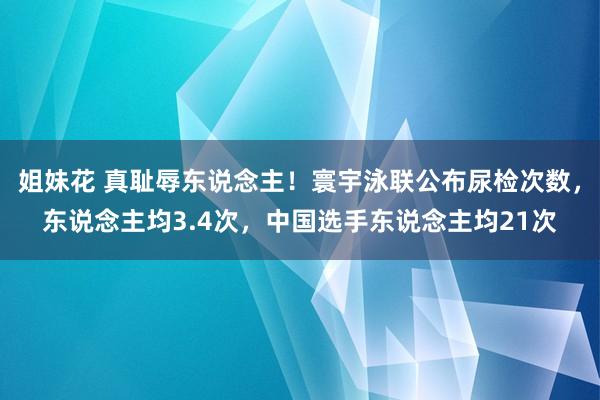 姐妹花 真耻辱东说念主！寰宇泳联公布尿检次数，东说念主均3.4次，中国选手东说念主均21次