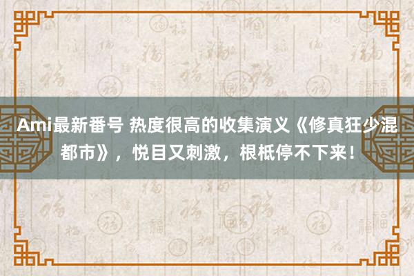 Ami最新番号 热度很高的收集演义《修真狂少混都市》，悦目又刺激，根柢停不下来！