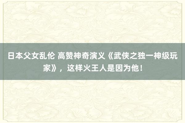 日本父女乱伦 高赞神奇演义《武侠之独一神级玩家》，这样火王人是因为他！