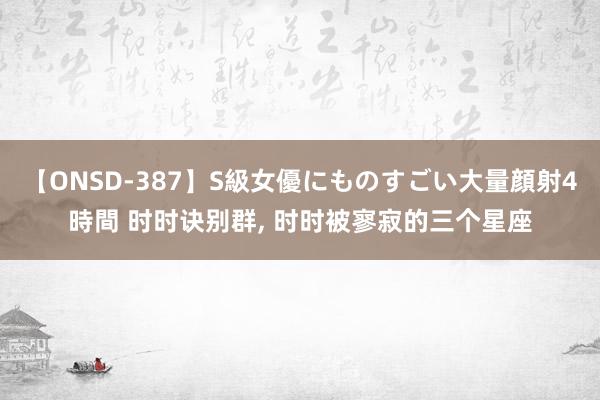 【ONSD-387】S級女優にものすごい大量顔射4時間 时时诀别群， 时时被寥寂的三个星座