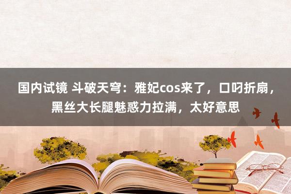 国内试镜 斗破天穹：雅妃cos来了，口叼折扇，黑丝大长腿魅惑力拉满，太好意思