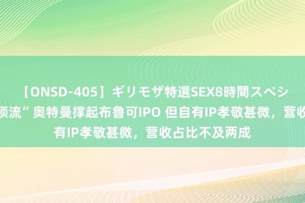 【ONSD-405】ギリモザ特選SEX8時間スペシャル 4 娃圈“顶流”奥特曼撑起布鲁可IPO 但自有IP孝敬甚微，营收占比不及两成