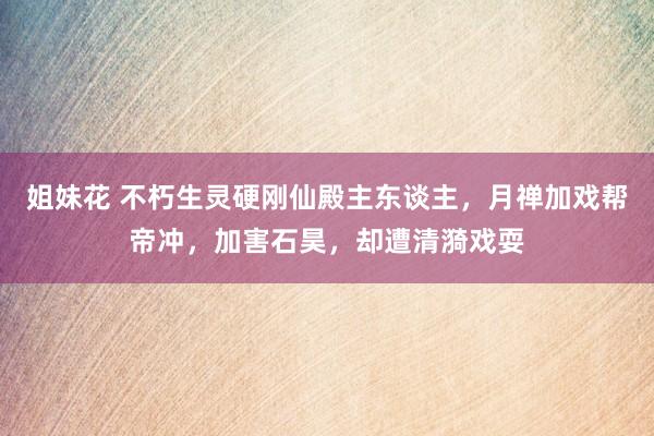 姐妹花 不朽生灵硬刚仙殿主东谈主，月禅加戏帮帝冲，加害石昊，却遭清漪戏耍