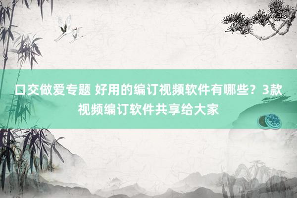 口交做爱专题 好用的编订视频软件有哪些？3款视频编订软件共享给大家