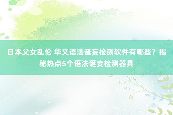 日本父女乱伦 华文语法诞妄检测软件有哪些？揭秘热点5个语法诞妄检测器具