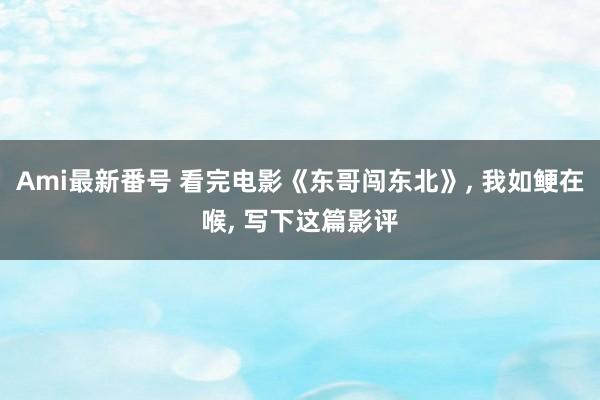 Ami最新番号 看完电影《东哥闯东北》， 我如鲠在喉， 写下这篇影评